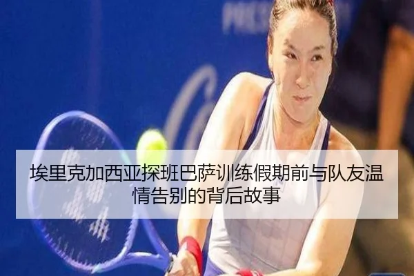 埃里克加西亚探班巴萨训练假期前与队友温情告别的背后故事