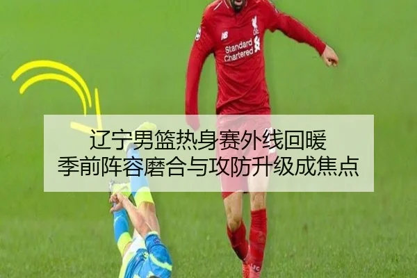 辽宁男篮热身赛外线回暖 季前阵容磨合与攻防升级成焦点